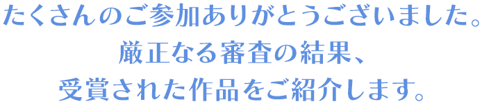 たくさんのご参加ありがとうございました。 厳正なる審査の結果、 受賞された作品をご紹介します。