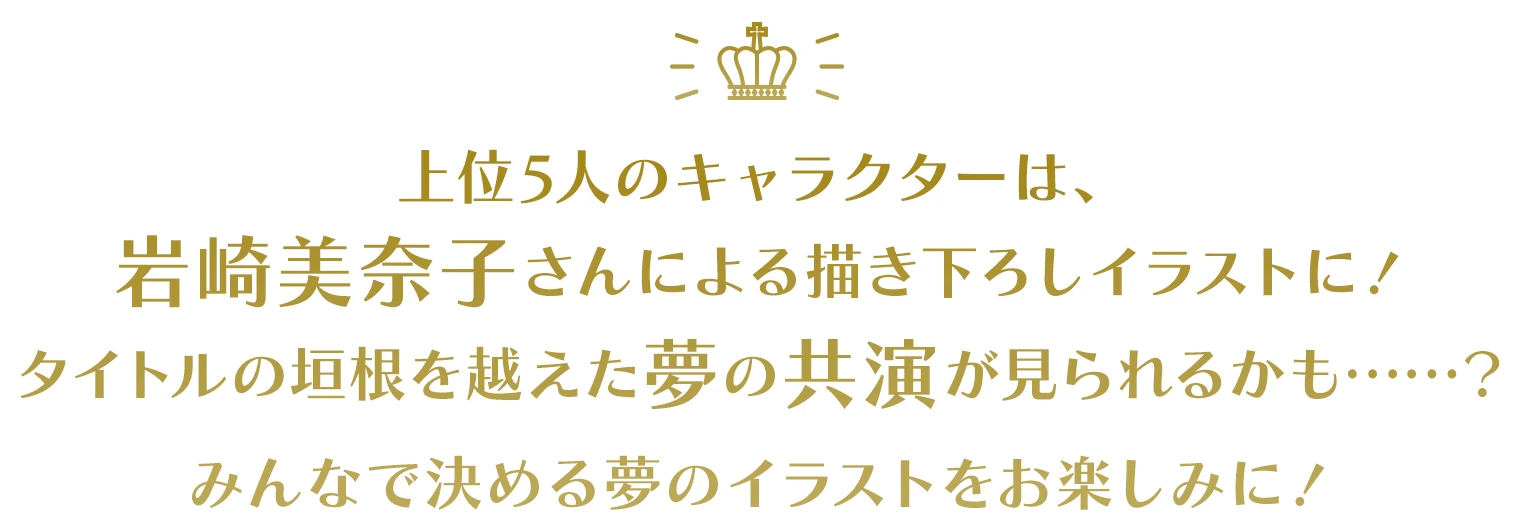 上位5人のキャラクターは、岩崎美奈子さんによる描き下ろしイラストに！タイトルの垣根を越えた夢の共演が見られるかも……？みんなで決める夢のイラストをお楽しみに！